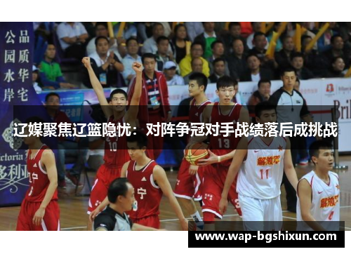 辽媒聚焦辽篮隐忧：对阵争冠对手战绩落后成挑战
